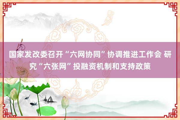 国家发改委召开“六网协同”协调推进工作会 研究“六张网”投融资机制和支持政策