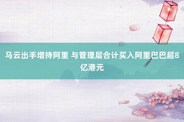 马云出手增持阿里 与管理层合计买入阿里巴巴超8亿港元