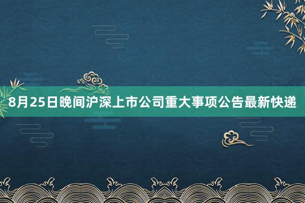 8月25日晚间沪深上市公司重大事项公告最新快递