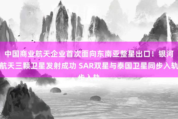 中国商业航天企业首次面向东南亚整星出口！银河航天三颗卫星发射成功 SAR双星与泰国卫星同步入轨