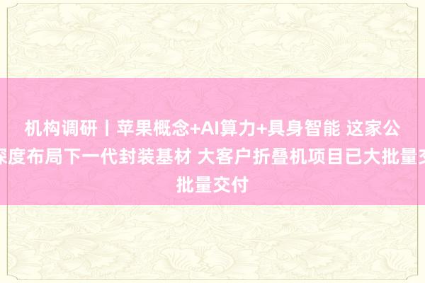 机构调研丨苹果概念+AI算力+具身智能 这家公司深度布局下一代封装基材 大客户折叠机项目已大批量交付
