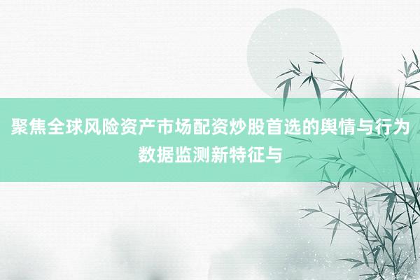 聚焦全球风险资产市场配资炒股首选的舆情与行为数据监测新特征与