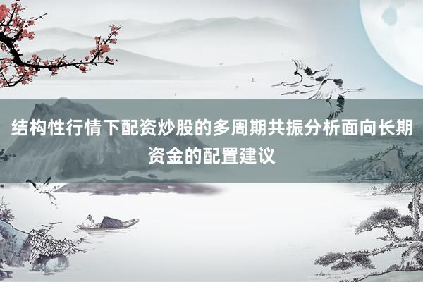 结构性行情下配资炒股的多周期共振分析面向长期资金的配置建议