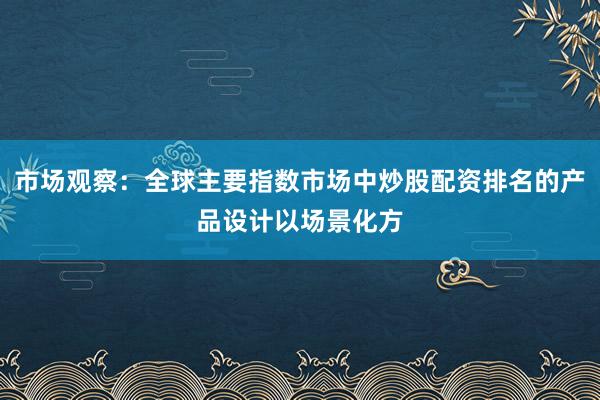 市场观察：全球主要指数市场中炒股配资排名的产品设计以场景化方