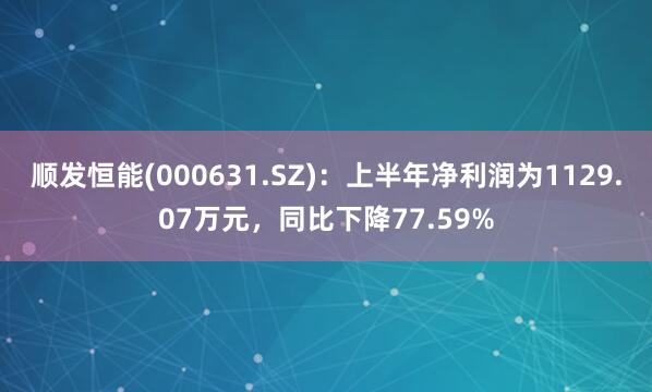 顺发恒能(000631.SZ)：上半年净利润为1129.07万元，同比下降77.59%