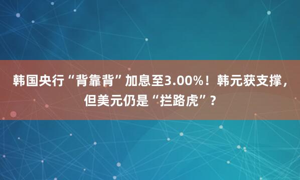 韩国央行“背靠背”加息至3.00%！韩元获支撑，但美元仍是“拦路虎”？