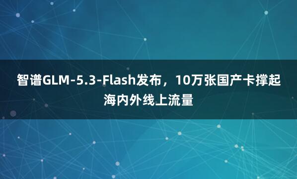 智谱GLM-5.3-Flash发布，10万张国产卡撑起海内外线上流量