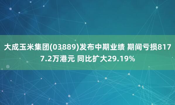 大成玉米集团(03889)发布中期业绩 期间亏损8177.2万港元 同比扩大29.19%