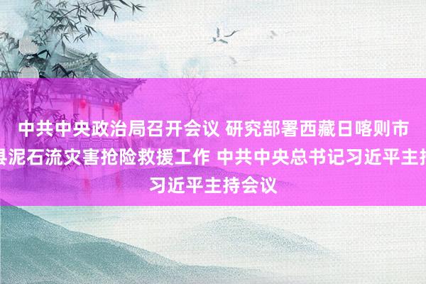 中共中央政治局召开会议 研究部署西藏日喀则市吉隆县泥石流灾害抢险救援工作 中共中央总书记习近平主持会议