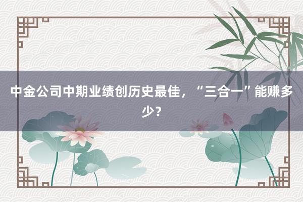 中金公司中期业绩创历史最佳，“三合一”能赚多少？