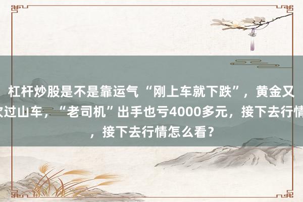 杠杆炒股是不是靠运气 “刚上车就下跌”，黄金又坐了一次过山车，“老司机”出手也亏4000多元，接下去行情怎么看？