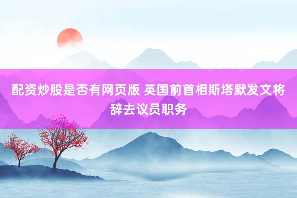 配资炒股是否有网页版 英国前首相斯塔默发文将辞去议员职务