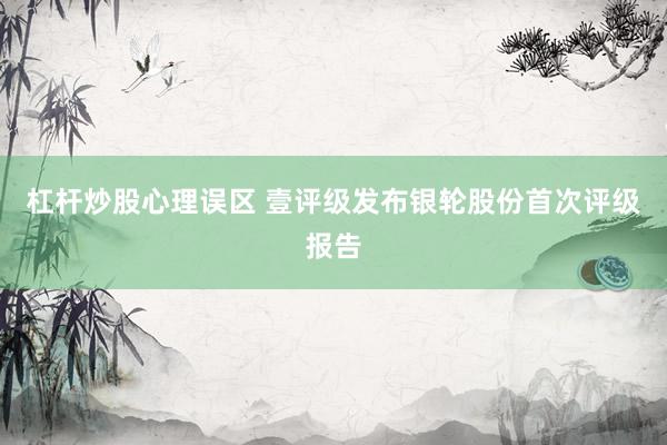 杠杆炒股心理误区 壹评级发布银轮股份首次评级报告