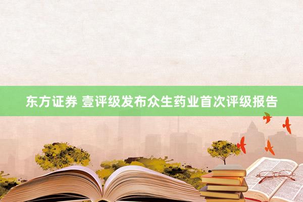 东方证券 壹评级发布众生药业首次评级报告