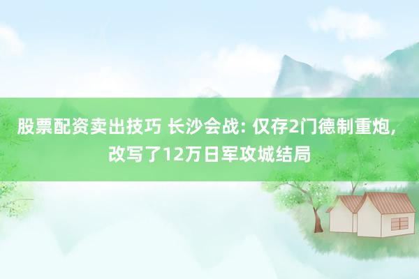 股票配资卖出技巧 长沙会战: 仅存2门德制重炮, 改写了12万日军攻城结局