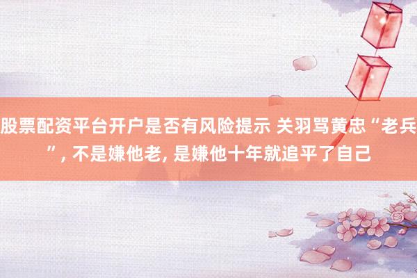 股票配资平台开户是否有风险提示 关羽骂黄忠“老兵”, 不是嫌他老, 是嫌他十年就追平了自己
