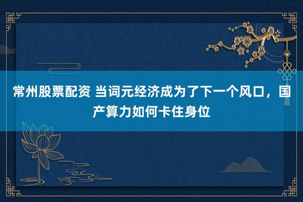 常州股票配资 当词元经济成为了下一个风口，国产算力如何卡住身位