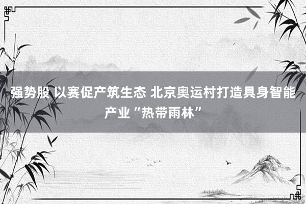 强势股 以赛促产筑生态 北京奥运村打造具身智能产业“热带雨林”