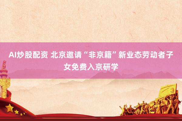 AI炒股配资 北京邀请“非京籍”新业态劳动者子女免费入京研学