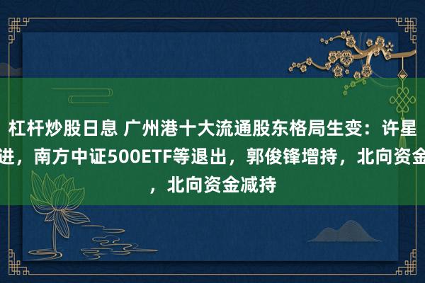 杠杆炒股日息 广州港十大流通股东格局生变：许星等新进，南方中证500ETF等退出，郭俊锋增持，北向资金减持