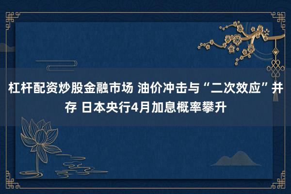 杠杆配资炒股金融市场 油价冲击与“二次效应”并存 日本央行4月加息概率攀升