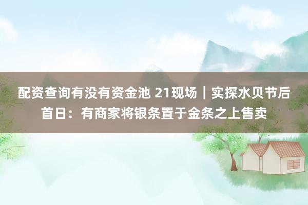 配资查询有没有资金池 21现场｜实探水贝节后首日：有商家将银条置于金条之上售卖