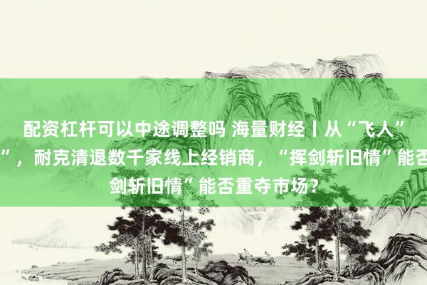 配资杠杆可以中途调整吗 海量财经丨从“飞人”到“打折王”，耐克清退数千家线上经销商，“挥剑斩旧情”能否重夺市场？