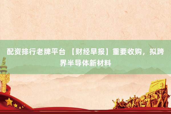 配资排行老牌平台 【财经早报】重要收购，拟跨界半导体新材料
