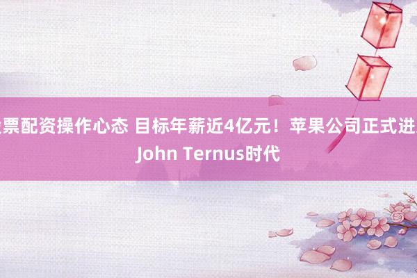 股票配资操作心态 目标年薪近4亿元！苹果公司正式进入John Ternus时代