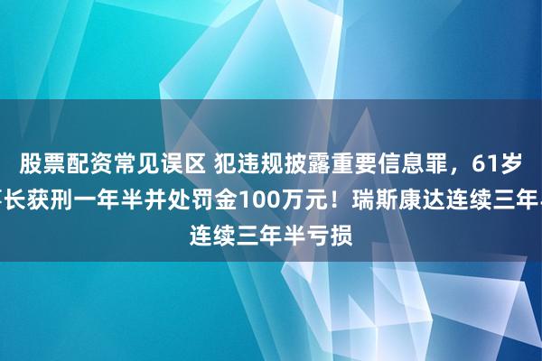 股票配资常见误区 犯违规披露重要信息罪，61岁原董事长获刑一年半并处罚金100万元！瑞斯康达连续三年半亏损