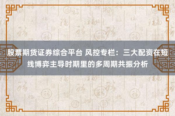 股票期货证券综合平台 风控专栏：三大配资在短线博弈主导时期里的多周期共振分析