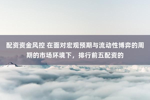 配资资金风控 在面对宏观预期与流动性博弈的周期的市场环境下，排行前五配资的