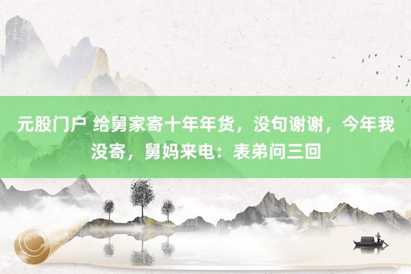元股门户 给舅家寄十年年货，没句谢谢，今年我没寄，舅妈来电：表弟问三回