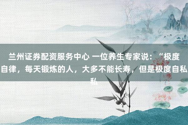 兰州证券配资服务中心 一位养生专家说：“极度自律，每天锻炼的人，大多不能长寿，但是极度自私