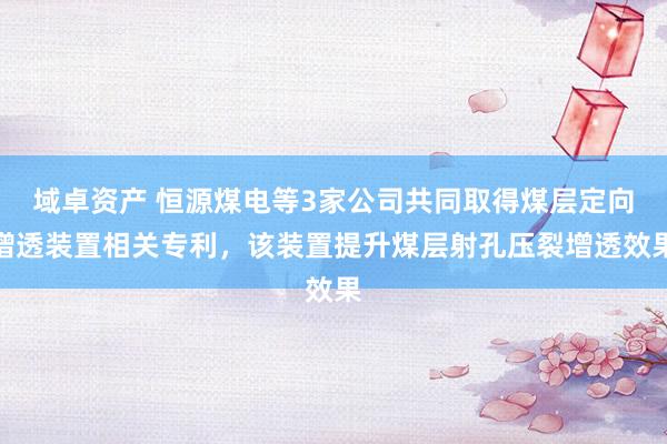 域卓资产 恒源煤电等3家公司共同取得煤层定向增透装置相关专利，该装置提升煤层射孔压裂增透效果