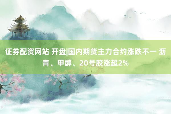 证券配资网站 开盘|国内期货主力合约涨跌不一 沥青、甲醇、20号胶涨超2%