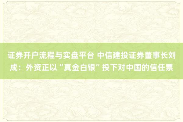 证券开户流程与实盘平台 中信建投证券董事长刘成：外资正以“真金白银”投下对中国的信任票