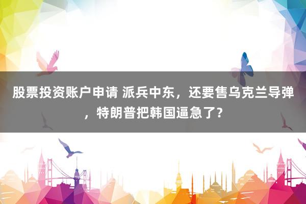 股票投资账户申请 派兵中东，还要售乌克兰导弹，特朗普把韩国逼急了？