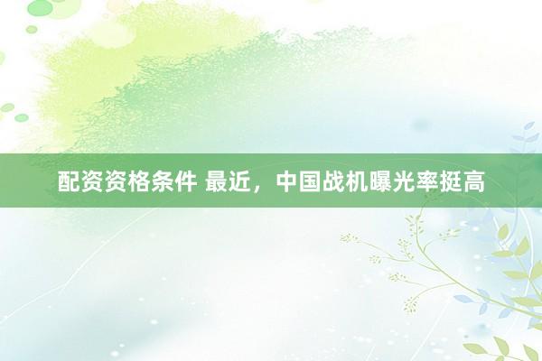 配资资格条件 最近，中国战机曝光率挺高