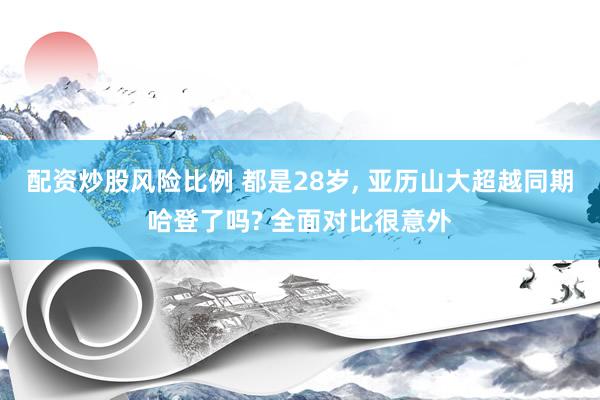 配资炒股风险比例 都是28岁, 亚历山大超越同期哈登了吗? 全面对比很意外