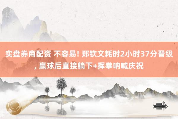 实盘券商配资 不容易! 郑钦文耗时2小时37分晋级, 赢球后直接躺下+挥拳呐喊庆祝