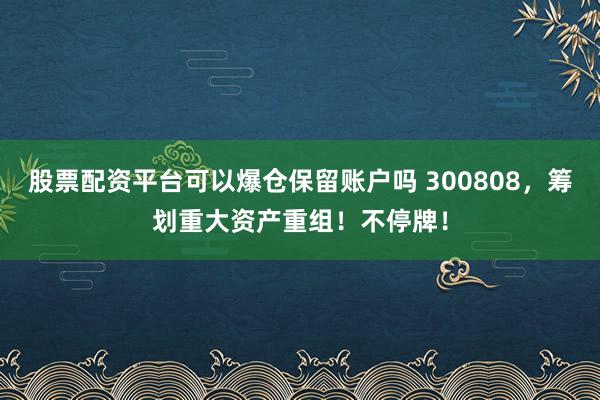 股票配资平台可以爆仓保留账户吗 300808，筹划重大资产重组！不停牌！