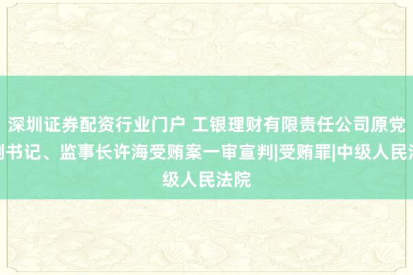 深圳证券配资行业门户 工银理财有限责任公司原党委副书记、监事长许海受贿案一审宣判|受贿罪|中级人民法院
