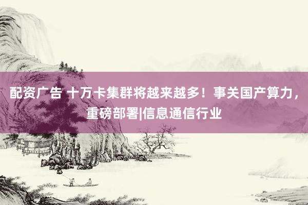 配资广告 十万卡集群将越来越多！事关国产算力，重磅部署|信息通信行业