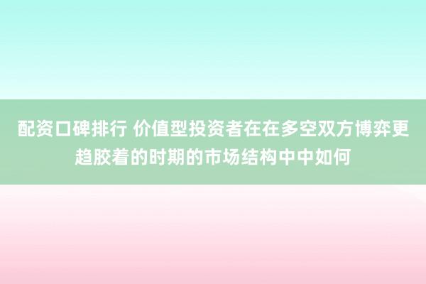 配资口碑排行 价值型投资者在在多空双方博弈更趋胶着的时期的市场结构中中如何