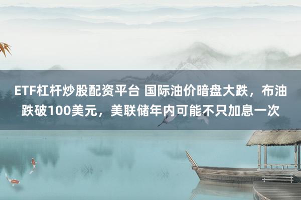 ETF杠杆炒股配资平台 国际油价暗盘大跌，布油跌破100美元，美联储年内可能不只加息一次