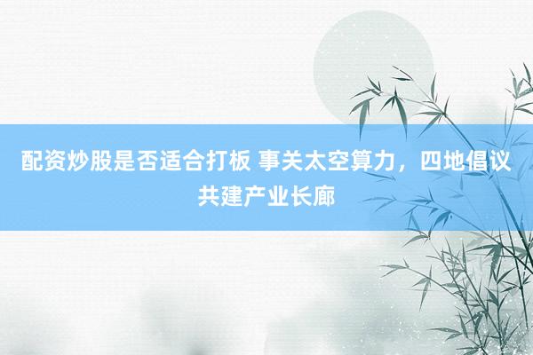 配资炒股是否适合打板 事关太空算力，四地倡议共建产业长廊