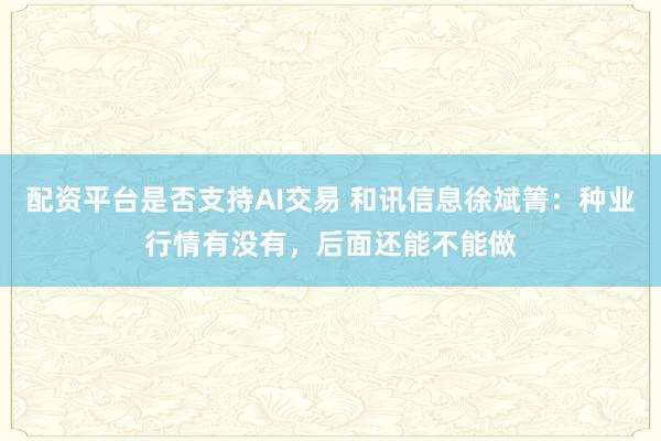 配资平台是否支持AI交易 和讯信息徐斌箐：种业行情有没有，后面还能不能做