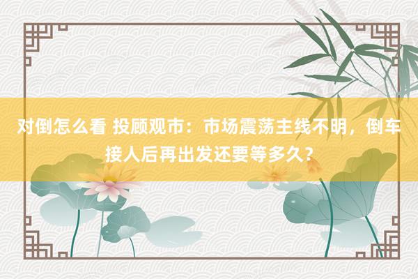 对倒怎么看 投顾观市：市场震荡主线不明，倒车接人后再出发还要等多久？