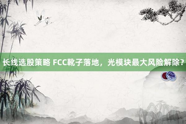 长线选股策略 FCC靴子落地，光模块最大风险解除？